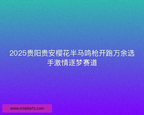 2025贵阳贵安樱花半马鸣枪开跑万余选手激情逐梦赛道