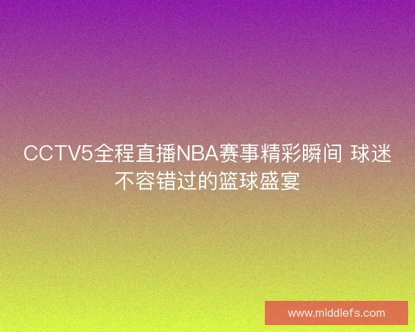 CCTV5全程直播NBA赛事精彩瞬间 球迷不容错过的篮球盛宴
