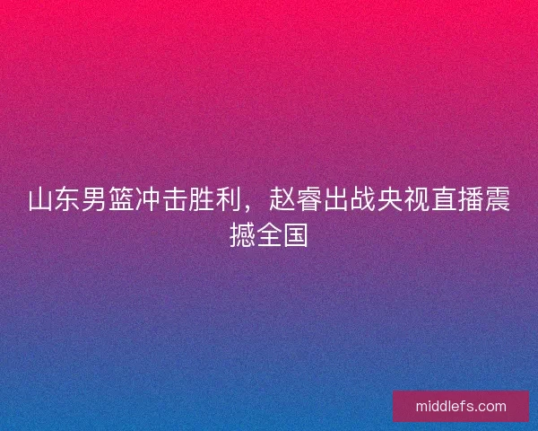 山东男篮冲击胜利，赵睿出战央视直播震撼全国