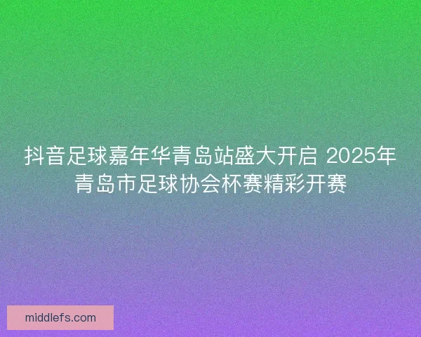 抖音足球嘉年华青岛站盛大开启 2025年青岛市足球协会杯赛精彩开赛