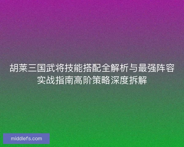 胡莱三国武将技能搭配全解析与最强阵容实战指南高阶策略深度拆解