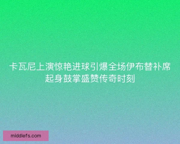 卡瓦尼上演惊艳进球引爆全场伊布替补席起身鼓掌盛赞传奇时刻