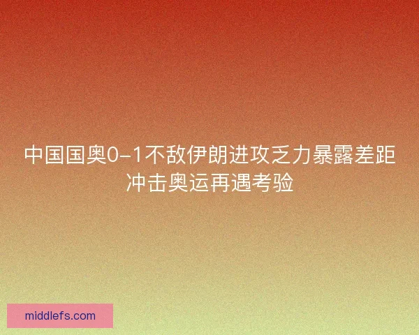 中国国奥0-1不敌伊朗进攻乏力暴露差距冲击奥运再遇考验