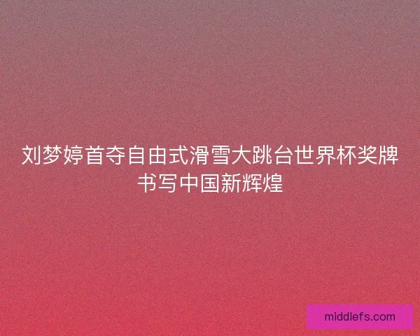 刘梦婷首夺自由式滑雪大跳台世界杯奖牌书写中国新辉煌