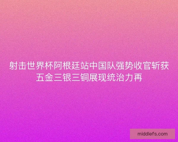 射击世界杯阿根廷站中国队强势收官斩获五金三银三铜展现统治力再