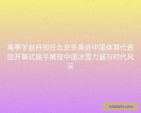 高亭宇赵丹担任北京冬奥会中国体育代表团开幕式旗手展现中国冰雪力量与时代风采