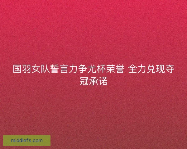 国羽女队誓言力争尤杯荣誉 全力兑现夺冠承诺