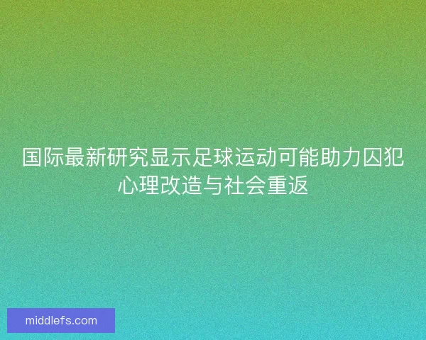 国际最新研究显示足球运动可能助力囚犯心理改造与社会重返