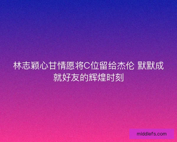 林志颖心甘情愿将C位留给杰伦 默默成就好友的辉煌时刻