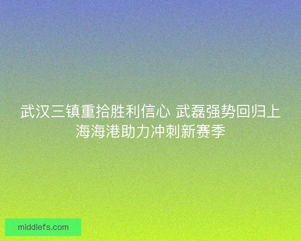 武汉三镇重拾胜利信心 武磊强势回归上海海港助力冲刺新赛季
